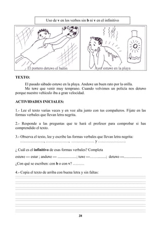 28
TEXTO:
El pasado sábado estuve en la playa. Anduve un buen rato por la orilla.
Me tuve que venir muy temprano. Cuando volvimos un policía nos detuvo
porque nuestro vehículo iba a gran velocidad.
ACTIVIDADES INICIALES:
1.- Lee el texto varias veces y en voz alta junto con tus compañeros. Fíjate en las
formas verbales que llevan letra negrita.
2.- Responde a las preguntas que te hará el profesor para comprobar si has
comprendido el texto.
3.- Observa el texto, lee y escribe las formas verbales que llevan letra negrita:
………………., ………………, ……………… y ………………….
¿ Cuál es el infinitivo de esas formas verbales? Completa
estuve --- estar ; anduve --- ....................; tuve ---…….........; detuvo ---...................
¿Con qué se escriben: con b o con v? ………
4.- Copia el texto de arriba con buena letra y sin faltas:
________________________________________________________________________________________________________________________________________________________________
________________________________________________________________________________________________________________________________________________________________
________________________________________________________________________________________________________________________________________________________________
________________________________________________________________________________________________________________________________________________________________
________________________________________________________________________________________________________________________________________________________________
________________________________________________________________________________________________________________________________________________________________
________________________________________________________________________________________________________________________________________________________________
________________________________________________________________________________________________________________________________________________________________
________________________________________________________________________________________________________________________________________________________________
________________________________________________________________________________________________________________________________________________________________
________________________________________________________________________________________________________________________________________________________________
________________________________________________________________________________________________________________________________________________________________
________________________________________________________________________________________________________________________________________________________________
________________________________________________________________________________________________________________________________________________________________
Uso de v en los verbos sin b ni v en el infinitivo
 