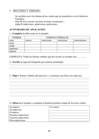 29
5. RECUERDA Y APRENDE:
Se escriben con v las formas de los verbos que no tienen b ni v en el infinitivo.
Ejemplos:
tener tuve, tuviste, tuvieron, tuvieras, tuviéramos…
andar anduvimos, anduvieron, anduvierais…
ACTIVIDADES DE APLICACIÓN:
1.- Completa la tabla como en el ejemplo:
VERBOS FORMAS VERBALES
estar estuve estuvieron estuvieras estuviéramos
tener
andar
mantener
obtener
COMPLETA: Todas las formas verbales que has escrito se escriben con………….
2.- Escribe la regla de Ortografía que estamos estudiando:
________________________________________________________________________________________________________________________________________________________________
________________________________________________________________________________________________________________________________________________________________
________________________________________________________________________________________________________________________________________________________________
________________________________________________________________________________________________________________________________________________________________
3.- Elige 6 formas verbales del ejercicio 1 y construye una frase con cada una:
________________________________________________________________________________________________________________________________________________________________
________________________________________________________________________________________________________________________________________________________________
________________________________________________________________________________________________________________________________________________________________
________________________________________________________________________________________________________________________________________________________________
________________________________________________________________________________________________________________________________________________________________
________________________________________________________________________________________________________________________________________________________________
________________________________________________________________________________________________________________________________________________________________
________________________________________________________________________________________________________________________________________________________________
________________________________________________________________________________________________________________________________________________________________
________________________________________________________________________________________________________________________________________________________________
________________________________________________________________________________________________________________________________________________________________
________________________________________________________________________________________________________________________________________________________________
4.- Observa el ejemplo y completa el pretérito perfecto simple de los otros verbos:
Yo anduve
Tú anduviste
El anduvo
Nosotros anduvimos
Vosotros anduvisteis
Ellos anduvieron
Yo estuve
..................................................................
..................................................................
..................................................................
..................................................................
..................................................................
 