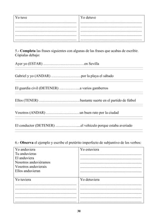 30
Yo tuve
..................................................................
..................................................................
..................................................................
..................................................................
..................................................................
Yo detuve
..................................................................
..................................................................
..................................................................
..................................................................
..................................................................
5.- Completa las frases siguientes con algunas de las frases que acabas de escribir.
Cópialas debajo:
Ayer yo (ESTAR) ……………………………en Sevilla
________________________________________________________________________________________________________________________________________________________________
________________________________________________________________________________________________________________________________________________________________
Gabriel y yo (ANDAR) ……………………por la playa el sábado
________________________________________________________________________________________________________________________________________________________________
________________________________________________________________________________________________________________________________________________________________
El guardia civil (DETENER) ……………..a varios gamberros
________________________________________________________________________________________________________________________________________________________________
________________________________________________________________________________________________________________________________________________________________
Ellos (TENER) ……………………………bastante suerte en el partido de fútbol
________________________________________________________________________________________________________________________________________________________________
________________________________________________________________________________________________________________________________________________________________
Vosotros (ANDAR) ………………………un buen rato por la ciudad
_________________________________________________________________________________________________________________________________________
_________________________________________________________________________________________________________________________________________
El conductor (DETENER) ………………...el vehículo porque estaba averiado
_________________________________________________________________________________________________________________________________________
_________________________________________________________________________________________________________________________________________
6.- Observa el ejemplo y escribe el pretérito imperfecto de subjuntivo de los verbos:
Yo anduviera
Tu anduvieras
El anduviera
Nosotros anduviéramos
Vosotros anduvierais
Ellos anduvieran
Yo estuviera
..................................................................
..................................................................
..................................................................
..................................................................
..................................................................
Yo tuviera
..................................................................
..................................................................
..................................................................
..................................................................
..................................................................
Yo detuviera
..................................................................
..................................................................
..................................................................
..................................................................
..................................................................
 