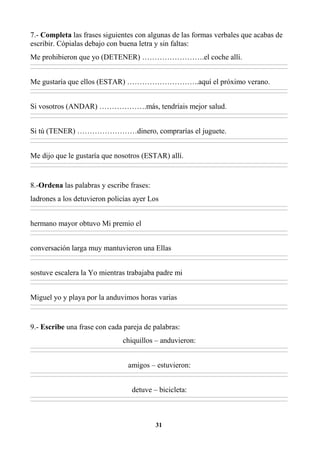 31
7.- Completa las frases siguientes con algunas de las formas verbales que acabas de
escribir. Cópialas debajo con buena letra y sin faltas:
Me prohibieron que yo (DETENER) …………………….el coche allí.
________________________________________________________________________________________________________________________________________________________________
________________________________________________________________________________________________________________________________________________________________
Me gustaría que ellos (ESTAR) ………………………..aquí el próximo verano.
________________________________________________________________________________________________________________________________________________________________
________________________________________________________________________________________________________________________________________________________________
Si vosotros (ANDAR) ……………….más, tendríais mejor salud.
________________________________________________________________________________________________________________________________________________________________
________________________________________________________________________________________________________________________________________________________________
Si tú (TENER) ……………………dinero, comprarías el juguete.
________________________________________________________________________________________________________________________________________________________________
________________________________________________________________________________________________________________________________________________________________
Me dijo que le gustaría que nosotros (ESTAR) allí.
________________________________________________________________________________________________________________________________________________________________
________________________________________________________________________________________________________________________________________________________________
8.-Ordena las palabras y escribe frases:
ladrones a los detuvieron policías ayer Los
________________________________________________________________________________________________________________________________________________________________
________________________________________________________________________________________________________________________________________________________________
hermano mayor obtuvo Mi premio el
________________________________________________________________________________________________________________________________________________________________
________________________________________________________________________________________________________________________________________________________________
conversación larga muy mantuvieron una Ellas
________________________________________________________________________________________________________________________________________________________________
________________________________________________________________________________________________________________________________________________________________
sostuve escalera la Yo mientras trabajaba padre mi
________________________________________________________________________________________________________________________________________________________________
________________________________________________________________________________________________________________________________________________________________
Miguel yo y playa por la anduvimos horas varias
________________________________________________________________________________________________________________________________________________________________
________________________________________________________________________________________________________________________________________________________________
9.- Escribe una frase con cada pareja de palabras:
chiquillos – anduvieron:
________________________________________________________________________________________________________________________________________________________________
________________________________________________________________________________________________________________________________________________________________
amigos – estuvieron:
________________________________________________________________________________________________________________________________________________________________
________________________________________________________________________________________________________________________________________________________________
detuve – bicicleta:
________________________________________________________________________________________________________________________________________________________________
________________________________________________________________________________________________________________________________________________________________
 