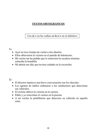 32
TEXTOS ORTOGRÁFICOS
1.-
• Ayer no tuve tiempo de visitar a mis abuelos.
• Ellos obtuvieron la victoria en el partido de baloncesto.
• Mi vecino me ha pedido que le sostuviera la escalera mientras
colocaba la bombilla.
• Mi abuela me dijo que tuviera cuidado en la excursión.
2.-
• El director mantuvo una breve conversación con los chavales.
• Los agentes de tráfico ordenaron a los conductores que detuvieran
sus vehículos.
• El ciclista obtuvo la victoria en la carrera.
• Pablo y yo estuvimos el viernes en la piscina.
• A mi vecino le prohibieron que detuviera su vehículo en aquella
zona.
Uso de v en los verbos sin b ni v en el infinitivo
 