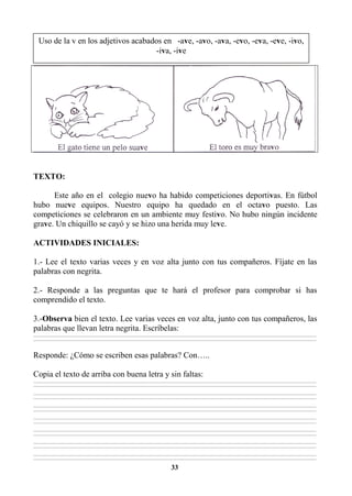 33
TEXTO:
Este año en el colegio nuevo ha habido competiciones deportivas. En fútbol
hubo nueve equipos. Nuestro equipo ha quedado en el octavo puesto. Las
competiciones se celebraron en un ambiente muy festivo. No hubo ningún incidente
grave. Un chiquillo se cayó y se hizo una herida muy leve.
ACTIVIDADES INICIALES:
1.- Lee el texto varias veces y en voz alta junto con tus compañeros. Fíjate en las
palabras con negrita.
2.- Responde a las preguntas que te hará el profesor para comprobar si has
comprendido el texto.
3.-Observa bien el texto. Lee varias veces en voz alta, junto con tus compañeros, las
palabras que llevan letra negrita. Escríbelas:
________________________________________________________________________________________________________________________________________________________________
________________________________________________________________________________________________________________________________________________________________
Responde: ¿Cómo se escriben esas palabras? Con…..
Copia el texto de arriba con buena letra y sin faltas:
________________________________________________________________________________________________________________________________________________________________
________________________________________________________________________________________________________________________________________________________________
________________________________________________________________________________________________________________________________________________________________
________________________________________________________________________________________________________________________________________________________________
________________________________________________________________________________________________________________________________________________________________
________________________________________________________________________________________________________________________________________________________________
________________________________________________________________________________________________________________________________________________________________
________________________________________________________________________________________________________________________________________________________________
________________________________________________________________________________________________________________________________________________________________
________________________________________________________________________________________________________________________________________________________________
________________________________________________________________________________________________________________________________________________________________
________________________________________________________________________________________________________________________________________________________________
________________________________________________________________________________________________________________________________________________________________
________________________________________________________________________________________________________________________________________________________________
Uso de la v en los adjetivos acabados en -ave, -avo, -ava, -evo, -eva, -eve, -ivo,
-iva, -ive
 