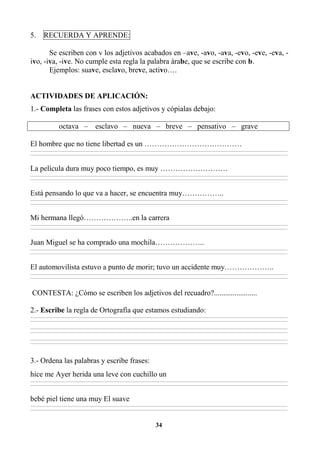 34
5. RECUERDA Y APRENDE:
Se escriben con v los adjetivos acabados en –ave, -avo, -ava, -evo, -eve, -eva, -
ivo, -iva, -ive. No cumple esta regla la palabra árabe, que se escribe con b.
Ejemplos: suave, esclavo, breve, activo….
ACTIVIDADES DE APLICACIÓN:
1.- Completa las frases con estos adjetivos y cópialas debajo:
octava – esclavo – nueva – breve – pensativo – grave
El hombre que no tiene libertad es un …………………………………
________________________________________________________________________________________________________________________________________________________________
________________________________________________________________________________________________________________________________________________________________
La película dura muy poco tiempo, es muy ………………………
________________________________________________________________________________________________________________________________________________________________
________________________________________________________________________________________________________________________________________________________________
Está pensando lo que va a hacer, se encuentra muy……………..
________________________________________________________________________________________________________________________________________________________________
________________________________________________________________________________________________________________________________________________________________
Mi hermana llegó………………..en la carrera
________________________________________________________________________________________________________________________________________________________________
________________________________________________________________________________________________________________________________________________________________
Juan Miguel se ha comprado una mochila………………..
________________________________________________________________________________________________________________________________________________________________
________________________________________________________________________________________________________________________________________________________________
El automovilista estuvo a punto de morir; tuvo un accidente muy………………..
________________________________________________________________________________________________________________________________________________________________
________________________________________________________________________________________________________________________________________________________________
CONTESTA: ¿Cómo se escriben los adjetivos del recuadro?.......................
2.- Escribe la regla de Ortografía que estamos estudiando:
________________________________________________________________________________________________________________________________________________________________
________________________________________________________________________________________________________________________________________________________________
________________________________________________________________________________________________________________________________________________________________
________________________________________________________________________________________________________________________________________________________________
________________________________________________________________________________________________________________________________________________________________
________________________________________________________________________________________________________________________________________________________________
3.- Ordena las palabras y escribe frases:
hice me Ayer herida una leve con cuchillo un
________________________________________________________________________________________________________________________________________________________________
________________________________________________________________________________________________________________________________________________________________
bebé piel tiene una muy El suave
________________________________________________________________________________________________________________________________________________________________
________________________________________________________________________________________________________________________________________________________________
 