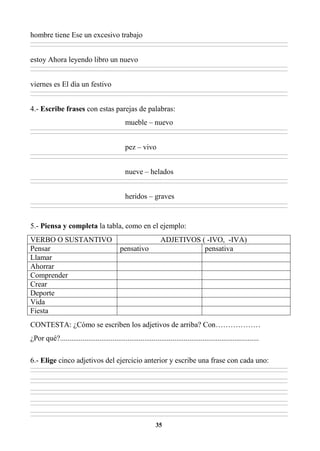 35
hombre tiene Ese un excesivo trabajo
________________________________________________________________________________________________________________________________________________________________
________________________________________________________________________________________________________________________________________________________________
estoy Ahora leyendo libro un nuevo
________________________________________________________________________________________________________________________________________________________________
________________________________________________________________________________________________________________________________________________________________
viernes es El día un festivo
________________________________________________________________________________________________________________________________________________________________
________________________________________________________________________________________________________________________________________________________________
4.- Escribe frases con estas parejas de palabras:
mueble – nuevo
________________________________________________________________________________________________________________________________________________________________
________________________________________________________________________________________________________________________________________________________________
pez – vivo
________________________________________________________________________________________________________________________________________________________________
________________________________________________________________________________________________________________________________________________________________
nueve – helados
________________________________________________________________________________________________________________________________________________________________
________________________________________________________________________________________________________________________________________________________________
heridos – graves
________________________________________________________________________________________________________________________________________________________________
________________________________________________________________________________________________________________________________________________________________
5.- Piensa y completa la tabla, como en el ejemplo:
VERBO O SUSTANTIVO ADJETIVOS ( -IVO, -IVA)
Pensar pensativo pensativa
Llamar
Ahorrar
Comprender
Crear
Deporte
Vida
Fiesta
CONTESTA: ¿Cómo se escriben los adjetivos de arriba? Con………………
¿Por qué?..........................................................................................................
6.- Elige cinco adjetivos del ejercicio anterior y escribe una frase con cada uno:
________________________________________________________________________________________________________________________________________________________________
________________________________________________________________________________________________________________________________________________________________
________________________________________________________________________________________________________________________________________________________________
________________________________________________________________________________________________________________________________________________________________
________________________________________________________________________________________________________________________________________________________________
________________________________________________________________________________________________________________________________________________________________
________________________________________________________________________________________________________________________________________________________________
________________________________________________________________________________________________________________________________________________________________
________________________________________________________________________________________________________________________________________________________________
________________________________________________________________________________________________________________________________________________________________
 