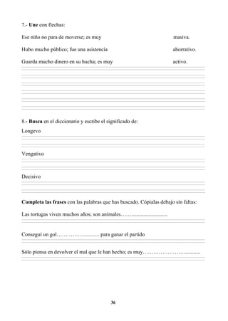 36
7.- Une con flechas:
Ese niño no para de moverse; es muy masiva.
Hubo mucho público; fue una asistencia ahorrativo.
Guarda mucho dinero en su hucha; es muy activo.
________________________________________________________________________________________________________________________________________________________________
________________________________________________________________________________________________________________________________________________________________
________________________________________________________________________________________________________________________________________________________________
________________________________________________________________________________________________________________________________________________________________
________________________________________________________________________________________________________________________________________________________________
________________________________________________________________________________________________________________________________________________________________
________________________________________________________________________________________________________________________________________________________________
________________________________________________________________________________________________________________________________________________________________
________________________________________________________________________________________________________________________________________________________________
________________________________________________________________________________________________________________________________________________________________
________________________________________________________________________________________________________________________________________________________________
________________________________________________________________________________________________________________________________________________________________
8.- Busca en el diccionario y escribe el significado de:
Longevo
________________________________________________________________________________________________________________________________________________________________
________________________________________________________________________________________________________________________________________________________________
________________________________________________________________________________________________________________________________________________________________
________________________________________________________________________________________________________________________________________________________________
Vengativo
________________________________________________________________________________________________________________________________________________________________
________________________________________________________________________________________________________________________________________________________________
________________________________________________________________________________________________________________________________________________________________
________________________________________________________________________________________________________________________________________________________________
Decisivo
________________________________________________________________________________________________________________________________________________________________
________________________________________________________________________________________________________________________________________________________________
________________________________________________________________________________________________________________________________________________________________
________________________________________________________________________________________________________________________________________________________________
Completa las frases con las palabras que has buscado. Cópialas debajo sin faltas:
Las tortugas viven muchos años; son animales……...........................
________________________________________________________________________________________________________________________________________________________________
________________________________________________________________________________________________________________________________________________________________
Conseguí un gol……………............ para ganar el partido
________________________________________________________________________________________________________________________________________________________________
________________________________________________________________________________________________________________________________________________________________
Sólo piensa en devolver el mal que le han hecho; es muy……………………...........
________________________________________________________________________________________________________________________________________________________________
________________________________________________________________________________________________________________________________________________________________
 