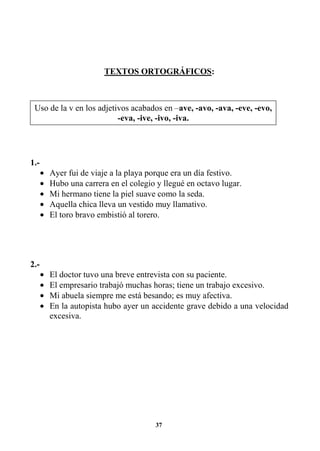 37
TEXTOS ORTOGRÁFICOS:
1.-
• Ayer fui de viaje a la playa porque era un día festivo.
• Hubo una carrera en el colegio y llegué en octavo lugar.
• Mi hermano tiene la piel suave como la seda.
• Aquella chica lleva un vestido muy llamativo.
• El toro bravo embistió al torero.
2.-
• El doctor tuvo una breve entrevista con su paciente.
• El empresario trabajó muchas horas; tiene un trabajo excesivo.
• Mi abuela siempre me está besando; es muy afectiva.
• En la autopista hubo ayer un accidente grave debido a una velocidad
excesiva.
Uso de la v en los adjetivos acabados en –ave, -avo, -ava, -eve, -evo,
-eva, -ive, -ivo, -iva.
 