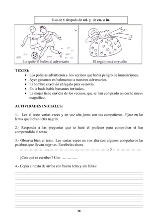 38
TEXTO:
• Los policías advirtieron a los vecinos que había peligro de inundaciones.
• Ayer ganamos en baloncesto a nuestros adversarios.
• El hombre envolvió el regalo para su novia.
• En la boda había bastantes invitados.
• La mujer tiene envidia de los vecinos, que se han comprado un coche nuevo
magnífico.
ACTIVIDADES INICIALES:
1.- Lee el texto varias veces y en voz alta junto con tus compañeros. Fíjate en las
letras que llevan letra negrita.
2.- Responde a las preguntas que te hará el profesor para comprobar si has
comprendido el texto.
3.- Observa bien el texto. Lee varias veces en voz alta con algunos compañeros las
palabras que llevan negritas. Escríbelas ahora.
………………….., ………………….., …………………… y …………………..
¿Con qué se escriben? Con…………..
4.- Copia el texto de arriba con buena letra y sin faltas:
________________________________________________________________________________________________________________________________________________________________
________________________________________________________________________________________________________________________________________________________________
________________________________________________________________________________________________________________________________________________________________
________________________________________________________________________________________________________________________________________________________________
________________________________________________________________________________________________________________________________________________________________
________________________________________________________________________________________________________________________________________________________________
________________________________________________________________________________________________________________________________________________________________
________________________________________________________________________________________________________________________________________________________________
________________________________________________________________________________________________________________________________________________________________
________________________________________________________________________________________________________________________________________________________________
________________________________________________________________________________________________________________________________________________________________
________________________________________________________________________________________________________________________________________________________________
________________________________________________________________________________________________________________________________________________________________
________________________________________________________________________________________________________________________________________________________________
Uso de v después de ad- y de en- o in-
 