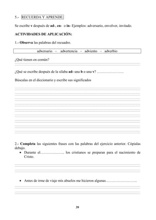 39
5.- RECUERDA Y APRENDE:
Se escribe v después de ad-, en- o in- Ejemplos: adversario, envolver, invitado.
ACTIVIDADES DE APLICACIÓN:
1.- Observa las palabras del recuadro.
adversario – advertencia – adviento – adverbio
¿Qué tienen en común?
________________________________________________________________________________________________________________________________________________________________
________________________________________________________________________________________________________________________________________________________________
¿Qué se escribe después de la sílaba ad- una b o una v? ………………….
Búscalas en el diccionario y escribe sus significados
________________________________________________________________________________________________________________________________________________________________
________________________________________________________________________________________________________________________________________________________________
________________________________________________________________________________________________________________________________________________________________
________________________________________________________________________________________________________________________________________________________________
________________________________________________________________________________________________________________________________________________________________
________________________________________________________________________________________________________________________________________________________________
________________________________________________________________________________________________________________________________________________________________
________________________________________________________________________________________________________________________________________________________________
________________________________________________________________________________________________________________________________________________________________
________________________________________________________________________________________________________________________________________________________________
________________________________________________________________________________________________________________________________________________________________
________________________________________________________________________________________________________________________________________________________________
________________________________________________________________________________________________________________________________________________________________
________________________________________________________________________________________________________________________________________________________________
________________________________________________________________________________________________________________________________________________________________
________________________________________________________________________________________________________________________________________________________________
________________________________________________________________________________________________________________________________________________________________
________________________________________________________________________________________________________________________________________________________________
2.- Completa las siguientes frases con las palabras del ejercicio anterior. Cópialas
debajo.
• Durante el……………….. los cristianos se preparan para el nacimiento de
Cristo.
________________________________________________________________________________________________________________________________________________________________
________________________________________________________________________________________________________________________________________________________________
________________________________________________________________________________________________________________________________________________________________
________________________________________________________________________________________________________________________________________________________________
• Antes de irme de viaje mis abuelos me hicieron algunas……………………..
________________________________________________________________________________________________________________________________________________________________
________________________________________________________________________________________________________________________________________________________________
________________________________________________________________________________________________________________________________________________________________
________________________________________________________________________________________________________________________________________________________________
 