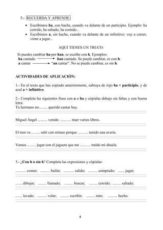 4
5.- RECUERDA Y APRENDE:
• Escribimos ha, con hache, cuando va delante de un participio. Ejemplo: ha
corrido, ha saltado, ha comido...
• Escribimos a, sin hache, cuando va delante de un infinitivo: voy a correr,
viene a jugar...
AQUÍ TIENES UN TRUCO:
Si puedes cambiar ha por han, se escribe con h. Ejemplos:
ha cantado han cantado. Se puede cambiar, es con h.
a cantar “an cantar”. No se puede cambiar, es sin h.
ACTIVIDADES DE APLICACIÓN:
1.- En el texto que has copiado anteriormente, subraya de rojo ha + participio, y de
azul a + infinitivo.
2.- Completa las siguientes frase con a o ha y cópialas debajo sin faltas y con buena
letra:
Tu hermano no......... querido cantar hoy.
________________________________________________________________________________________________________________________________________________________________
________________________________________________________________________________________________________________________________________________________________
Miguel Ángel .......... venido ........... traer varios libros.
________________________________________________________________________________________________________________________________________________________________
________________________________________________________________________________________________________________________________________________________________
El tren va ......... salir con retraso porque ........... tenido una avería.
________________________________________________________________________________________________________________________________________________________________
________________________________________________________________________________________________________________________________________________________________
Vamos ......... jugar con el juguete que me ........... traído mi abuela.
________________________________________________________________________________________________________________________________________________________________
________________________________________________________________________________________________________________________________________________________________
3.- ¿Con h o sin h? Completa las expresiones y cópialas:
........... comer; .......... bailar; ........... salido; .......... comprado; ....... jugar;
________________________________________________________________________________________________________________________________________________________________
________________________________________________________________________________________________________________________________________________________________
....... dibujar; ......... llamado; ......... buscar; ......... corrido; ......... saltado;
________________________________________________________________________________________________________________________________________________________________
________________________________________________________________________________________________________________________________________________________________
....... lavado; .......... volar; ......... escribir; ......... roto; .......... hecho.
________________________________________________________________________________________________________________________________________________________________
________________________________________________________________________________________________________________________________________________________________
 
