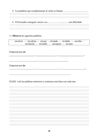 40
• Las palabras que complementan al verbo se llaman……………………………
________________________________________________________________________________________________________________________________________________________________
________________________________________________________________________________________________________________________________________________________________
________________________________________________________________________________________________________________________________________________________________
________________________________________________________________________________________________________________________________________________________________
• El boxeador consiguió vencer a su ……………............... con dificultad.
________________________________________________________________________________________________________________________________________________________________
________________________________________________________________________________________________________________________________________________________________
________________________________________________________________________________________________________________________________________________________________
________________________________________________________________________________________________________________________________________________________________
3.- Observa las siguiente palabras:
envolver – envoltura – envase – invitado – inválido – envidia –
invitación – invisible – envejecer – invento
Empiezan por en-
___________________, ________________, ___________________,
________________________, __________________________
Empiezan por in-
______________________, ____________________, ______________________,
__________________________, __________________________
ELIGE 6 de las palabras anteriores y construye una frase con cada una:
________________________________________________________________________________________________________________________________________________________________
________________________________________________________________________________________________________________________________________________________________
________________________________________________________________________________________________________________________________________________________________
________________________________________________________________________________________________________________________________________________________________
________________________________________________________________________________________________________________________________________________________________
________________________________________________________________________________________________________________________________________________________________
________________________________________________________________________________________________________________________________________________________________
________________________________________________________________________________________________________________________________________________________________
________________________________________________________________________________________________________________________________________________________________
________________________________________________________________________________________________________________________________________________________________
________________________________________________________________________________________________________________________________________________________________
________________________________________________________________________________________________________________________________________________________________
________________________________________________________________________________________________________________________________________________________________
________________________________________________________________________________________________________________________________________________________________
________________________________________________________________________________________________________________________________________________________________
________________________________________________________________________________________________________________________________________________________________
________________________________________________________________________________________________________________________________________________________________
________________________________________________________________________________________________________________________________________________________________
________________________________________________________________________________________________________________________________________________________________
________________________________________________________________________________________________________________________________________________________________
________________________________________________________________________________________________________________________________________________________________
________________________________________________________________________________________________________________________________________________________________
________________________________________________________________________________________________________________________________________________________________
________________________________________________________________________________________________________________________________________________________________
 