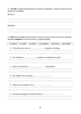 41
4.- Escribe la regla de Ortografía que estamos estudiando y copia las frases que hay
debajo de los dibujos:
REGLA:
________________________________________________________________________________________________________________________________________________________________
________________________________________________________________________________________________________________________________________________________________
________________________________________________________________________________________________________________________________________________________________
________________________________________________________________________________________________________________________________________________________________
FRASES:
________________________________________________________________________________________________________________________________________________________________
________________________________________________________________________________________________________________________________________________________________
________________________________________________________________________________________________________________________________________________________________
________________________________________________________________________________________________________________________________________________________________
5.- Observa las palabras del recuadro y busca en el diccionario las que no entiendas.
Después completa con ellas las frases y cópialas debajo:
invidente – invisible – envoltura – envergadura – adversario – adversidad
• Vivía feliz pero tuvo la………………….. de perder el trabajo.
________________________________________________________________________________________________________________________________________________________________
________________________________________________________________________________________________________________________________________________________________
________________________________________________________________________________________________________________________________________________________________
________________________________________________________________________________________________________________________________________________________________
• Ese hombre es……………….. y camina con ayuda de un perro.
________________________________________________________________________________________________________________________________________________________________
________________________________________________________________________________________________________________________________________________________________
________________________________________________________________________________________________________________________________________________________________
________________________________________________________________________________________________________________________________________________________________
• Eché en la basura la………………………. del pastelito.
________________________________________________________________________________________________________________________________________________________________
________________________________________________________________________________________________________________________________________________________________
________________________________________________________________________________________________________________________________________________________________
________________________________________________________________________________________________________________________________________________________________
• Ese caballo tiene una gran……………………........
________________________________________________________________________________________________________________________________________________________________
________________________________________________________________________________________________________________________________________________________________
________________________________________________________________________________________________________________________________________________________________
________________________________________________________________________________________________________________________________________________________________
• Algo que no se puede ver es………………………..
________________________________________________________________________________________________________________________________________________________________
________________________________________________________________________________________________________________________________________________________________
________________________________________________________________________________________________________________________________________________________________
________________________________________________________________________________________________________________________________________________________________
• El tenista consiguió la victoria sobre su……………………………
________________________________________________________________________________________________________________________________________________________________
________________________________________________________________________________________________________________________________________________________________
________________________________________________________________________________________________________________________________________________________________
________________________________________________________________________________________________________________________________________________________________
 