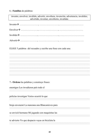 42
6.- Familias de palabras:
invento, envolver, inválido, advertir, envoltura, invención, advertencia, invalidez,
advertido, inventar, envoltorio, invalidar.
Invento ……………………, ……………………., …………………………
Envolver …………………., ……………………., …………………………
Inválido ………………….., …………………….., ………………………….
Advertir …………………., …………………….., ………………………….
ELIGE 5 palabras del recuadro y escribe una frase con cada una:
________________________________________________________________________________________________________________________________________________________________
________________________________________________________________________________________________________________________________________________________________
________________________________________________________________________________________________________________________________________________________________
________________________________________________________________________________________________________________________________________________________________
________________________________________________________________________________________________________________________________________________________________
________________________________________________________________________________________________________________________________________________________________
________________________________________________________________________________________________________________________________________________________________
________________________________________________________________________________________________________________________________________________________________
________________________________________________________________________________________________________________________________________________________________
________________________________________________________________________________________________________________________________________________________________
________________________________________________________________________________________________________________________________________________________________
________________________________________________________________________________________________________________________________________________________________
________________________________________________________________________________________________________________________________________________________________
________________________________________________________________________________________________________________________________________________________________
7.- Ordena las palabras y construye frases:
enemigos Los invadieron país todo el
________________________________________________________________________________________________________________________________________________________________
________________________________________________________________________________________________________________________________________________________________
policías investigan Varios ocurrió lo que
________________________________________________________________________________________________________________________________________________________________
________________________________________________________________________________________________________________________________________________________________
bruja envenenó La manzana una Blancanieves para
________________________________________________________________________________________________________________________________________________________________
________________________________________________________________________________________________________________________________________________________________
se envició hermano Mi jugando con maquinitas las
________________________________________________________________________________________________________________________________________________________________
________________________________________________________________________________________________________________________________________________________________
te advierto Yo que despacio vayas en bicicleta la
________________________________________________________________________________________________________________________________________________________________
________________________________________________________________________________________________________________________________________________________________
 