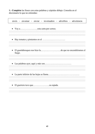 43
8.- Completa las frases con estas palabras y cópialas debajo. Consulta en el
diccionario lo que no entiendas:
envés – envainar – enviar – invernadero – adverbios – advertencia
• Voy a………………….. esta carta por correo.
________________________________________________________________________________________________________________________________________________________________
________________________________________________________________________________________________________________________________________________________________
________________________________________________________________________________________________________________________________________________________________
________________________________________________________________________________________________________________________________________________________________
• Hay tomates y pimientos en el. …………………………
________________________________________________________________________________________________________________________________________________________________
________________________________________________________________________________________________________________________________________________________________
________________________________________________________________________________________________________________________________________________________________
________________________________________________________________________________________________________________________________________________________________
• El guardabosques nos hizo la………………………de que no encendiéramos el
fuego.
________________________________________________________________________________________________________________________________________________________________
________________________________________________________________________________________________________________________________________________________________
________________________________________________________________________________________________________________________________________________________________
________________________________________________________________________________________________________________________________________________________________
• Las palabras ayer, aquí y más son………………………………
________________________________________________________________________________________________________________________________________________________________
________________________________________________________________________________________________________________________________________________________________
________________________________________________________________________________________________________________________________________________________________
________________________________________________________________________________________________________________________________________________________________
• La parte inferior de las hojas se llama……………………………………
________________________________________________________________________________________________________________________________________________________________
________________________________________________________________________________________________________________________________________________________________
________________________________________________________________________________________________________________________________________________________________
________________________________________________________________________________________________________________________________________________________________
• El guerrero tuvo que………………….su espada.
________________________________________________________________________________________________________________________________________________________________
________________________________________________________________________________________________________________________________________________________________
________________________________________________________________________________________________________________________________________________________________
________________________________________________________________________________________________________________________________________________________________
 