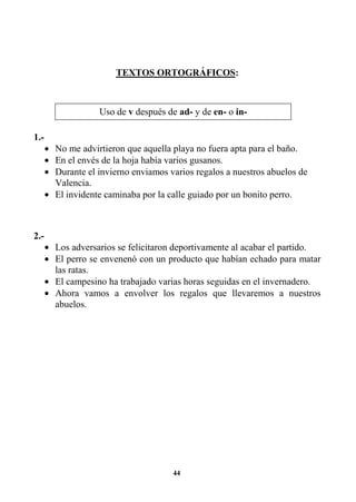44
TEXTOS ORTOGRÁFICOS:
1.-
• No me advirtieron que aquella playa no fuera apta para el baño.
• En el envés de la hoja había varios gusanos.
• Durante el invierno enviamos varios regalos a nuestros abuelos de
Valencia.
• El invidente caminaba por la calle guiado por un bonito perro.
2.-
• Los adversarios se felicitaron deportivamente al acabar el partido.
• El perro se envenenó con un producto que habían echado para matar
las ratas.
• El campesino ha trabajado varias horas seguidas en el invernadero.
• Ahora vamos a envolver los regalos que llevaremos a nuestros
abuelos.
Uso de v después de ad- y de en- o in-
 