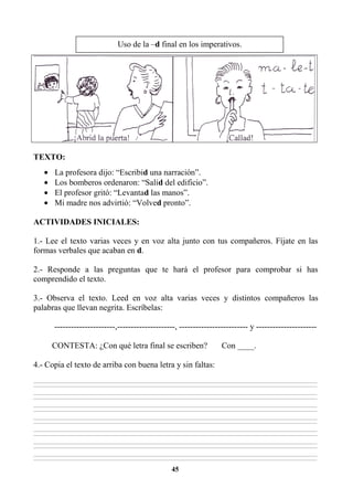 45
TEXTO:
• La profesora dijo: “Escribid una narración”.
• Los bomberos ordenaron: “Salid del edificio”.
• El profesor gritó: “Levantad las manos”.
• Mi madre nos advirtió: “Volved pronto”.
ACTIVIDADES INICIALES:
1.- Lee el texto varias veces y en voz alta junto con tus compañeros. Fíjate en las
formas verbales que acaban en d.
2.- Responde a las preguntas que te hará el profesor para comprobar si has
comprendido el texto.
3.- Observa el texto. Leed en voz alta varias veces y distintos compañeros las
palabras que llevan negrita. Escríbelas:
----------------------,---------------------, ------------------------- y ----------------------
CONTESTA: ¿Con qué letra final se escriben? Con ____.
4.- Copia el texto de arriba con buena letra y sin faltas:
________________________________________________________________________________________________________________________________________________________________
________________________________________________________________________________________________________________________________________________________________
________________________________________________________________________________________________________________________________________________________________
________________________________________________________________________________________________________________________________________________________________
________________________________________________________________________________________________________________________________________________________________
________________________________________________________________________________________________________________________________________________________________
________________________________________________________________________________________________________________________________________________________________
________________________________________________________________________________________________________________________________________________________________
________________________________________________________________________________________________________________________________________________________________
________________________________________________________________________________________________________________________________________________________________
________________________________________________________________________________________________________________________________________________________________
________________________________________________________________________________________________________________________________________________________________
________________________________________________________________________________________________________________________________________________________________
________________________________________________________________________________________________________________________________________________________________
Uso de la –d final en los imperativos.
 