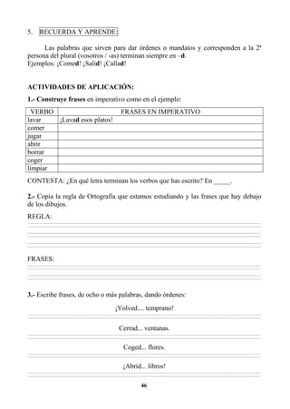 46
5. RECUERDA Y APRENDE:
Las palabras que sirven para dar órdenes o mandatos y corresponden a la 2ª
persona del plural (vosotros / -as) terminan siempre en –d.
Ejemplos: ¡Comed! ¡Salid! ¡Callad!
ACTIVIDADES DE APLICACIÓN:
1.- Construye frases en imperativo como en el ejemplo:
VERBO FRASES EN IMPERATIVO
lavar ¡Lavad esos platos!
comer
jugar
abrir
borrar
coger
limpiar
CONTESTA: ¿En qué letra terminan los verbos que has escrito? En _____.
2.- Copia la regla de Ortografía que estamos estudiando y las frases que hay debajo
de los dibujos.
REGLA:
________________________________________________________________________________________________________________________________________________________________
________________________________________________________________________________________________________________________________________________________________
________________________________________________________________________________________________________________________________________________________________
________________________________________________________________________________________________________________________________________________________________
________________________________________________________________________________________________________________________________________________________________
________________________________________________________________________________________________________________________________________________________________
FRASES:
________________________________________________________________________________________________________________________________________________________________
________________________________________________________________________________________________________________________________________________________________
________________________________________________________________________________________________________________________________________________________________
________________________________________________________________________________________________________________________________________________________________
3.- Escribe frases, de ocho o más palabras, dando órdenes:
¡Volved.... temprano!
________________________________________________________________________________________________________________________________________________________________
________________________________________________________________________________________________________________________________________________________________
Cerrad... ventanas.
________________________________________________________________________________________________________________________________________________________________
________________________________________________________________________________________________________________________________________________________________
Coged... flores.
________________________________________________________________________________________________________________________________________________________________
________________________________________________________________________________________________________________________________________________________________
¡Abrid... libros!
________________________________________________________________________________________________________________________________________________________________
________________________________________________________________________________________________________________________________________________________________
 