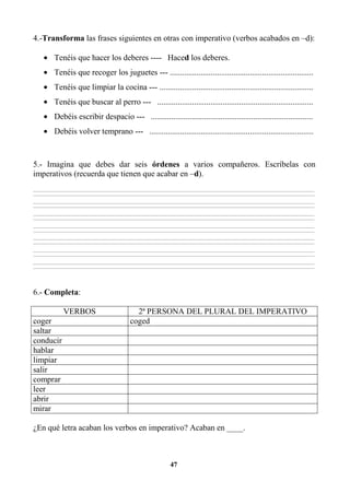 47
4.-Transforma las frases siguientes en otras con imperativo (verbos acabados en –d):
• Tenéis que hacer los deberes ---- Haced los deberes.
• Tenéis que recoger los juguetes --- ......................................................................
• Tenéis que limpiar la cocina --- ...........................................................................
• Tenéis que buscar al perro --- ............................................................................
• Debéis escribir despacio --- ...............................................................................
• Debéis volver temprano --- ................................................................................
5.- Imagina que debes dar seis órdenes a varios compañeros. Escríbelas con
imperativos (recuerda que tienen que acabar en –d).
________________________________________________________________________________________________________________________________________________________________
________________________________________________________________________________________________________________________________________________________________
________________________________________________________________________________________________________________________________________________________________
________________________________________________________________________________________________________________________________________________________________
________________________________________________________________________________________________________________________________________________________________
________________________________________________________________________________________________________________________________________________________________
________________________________________________________________________________________________________________________________________________________________
________________________________________________________________________________________________________________________________________________________________
________________________________________________________________________________________________________________________________________________________________
________________________________________________________________________________________________________________________________________________________________
________________________________________________________________________________________________________________________________________________________________
________________________________________________________________________________________________________________________________________________________________
________________________________________________________________________________________________________________________________________________________________
________________________________________________________________________________________________________________________________________________________________
6.- Completa:
VERBOS 2ª PERSONA DEL PLURAL DEL IMPERATIVO
coger coged
saltar
conducir
hablar
limpiar
salir
comprar
leer
abrir
mirar
¿En qué letra acaban los verbos en imperativo? Acaban en ____.
 