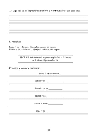 48
7.- Elige seis de los imperativos anteriores y escribe una frase con cada uno:
________________________________________________________________________________________________________________________________________________________________
________________________________________________________________________________________________________________________________________________________________
________________________________________________________________________________________________________________________________________________________________
________________________________________________________________________________________________________________________________________________________________
________________________________________________________________________________________________________________________________________________________________
________________________________________________________________________________________________________________________________________________________________
________________________________________________________________________________________________________________________________________________________________
________________________________________________________________________________________________________________________________________________________________
________________________________________________________________________________________________________________________________________________________________
________________________________________________________________________________________________________________________________________________________________
________________________________________________________________________________________________________________________________________________________________
________________________________________________________________________________________________________________________________________________________________
8.- Observa:
lavad + os --- lavaos. Ejemplo: Lavaos las manos.
hablad + os --- hablaos. Ejemplo: Hablaos con respeto.
Completa y construye oraciones:
sentad + os --- sentaos
________________________________________________________________________________________________________________________________________________________________
________________________________________________________________________________________________________________________________________________________________
callad + os --- ____________
________________________________________________________________________________________________________________________________________________________________
________________________________________________________________________________________________________________________________________________________________
bañad + os --- ____________
________________________________________________________________________________________________________________________________________________________________
________________________________________________________________________________________________________________________________________________________________
peinad + os --- ____________
________________________________________________________________________________________________________________________________________________________________
________________________________________________________________________________________________________________________________________________________________
cortad + os --- _____________
________________________________________________________________________________________________________________________________________________________________
________________________________________________________________________________________________________________________________________________________________
lavad + os --- ____________
________________________________________________________________________________________________________________________________________________________________
________________________________________________________________________________________________________________________________________________________________
REGLA: Las formas del imperativo pierden la d cuando
se le añade el pronombre os.
 