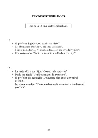 49
TEXTOS ORTOGRÁFICOS:
1.
• El profesor llegó y dijo: “Abrid los libros”.
• Mi abuela nos ordenó: “Cerrad las ventanas”.
• Nieves nos advirtió: “Tened cuidado con el perro del vecino”.
• Ella nos mandó: “Subid en silencio y hablad en voz baja”
2.
• La mujer dijo a sus hijos: “Comed más verduras”.
• Pablo nos rogó: “Venid conmigo a la excursión”.
• El profesor nos aconsejó: “Desayunad bien antes de venir al
colegio”.
• Mi madre nos dijo: “Tened cuidado en la excursión y obedeced al
profesor”.
Uso de la –d final en los imperativos.
 