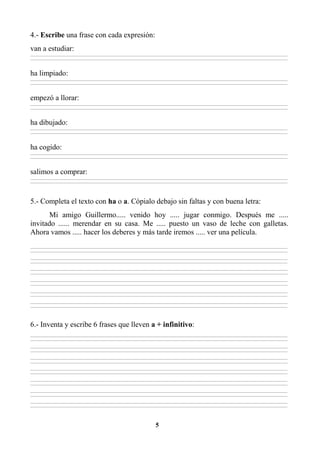 5
4.- Escribe una frase con cada expresión:
van a estudiar:
________________________________________________________________________________________________________________________________________________________________
________________________________________________________________________________________________________________________________________________________________
ha limpiado:
________________________________________________________________________________________________________________________________________________________________
________________________________________________________________________________________________________________________________________________________________
empezó a llorar:
________________________________________________________________________________________________________________________________________________________________
________________________________________________________________________________________________________________________________________________________________
ha dibujado:
________________________________________________________________________________________________________________________________________________________________
________________________________________________________________________________________________________________________________________________________________
ha cogido:
________________________________________________________________________________________________________________________________________________________________
________________________________________________________________________________________________________________________________________________________________
salimos a comprar:
________________________________________________________________________________________________________________________________________________________________
________________________________________________________________________________________________________________________________________________________________
5.- Completa el texto con ha o a. Cópialo debajo sin faltas y con buena letra:
Mi amigo Guillermo..... venido hoy ..... jugar conmigo. Después me .....
invitado ...... merendar en su casa. Me ..... puesto un vaso de leche con galletas.
Ahora vamos ..... hacer los deberes y más tarde iremos ..... ver una película.
________________________________________________________________________________________________________________________________________________________________
________________________________________________________________________________________________________________________________________________________________
________________________________________________________________________________________________________________________________________________________________
________________________________________________________________________________________________________________________________________________________________
________________________________________________________________________________________________________________________________________________________________
________________________________________________________________________________________________________________________________________________________________
________________________________________________________________________________________________________________________________________________________________
________________________________________________________________________________________________________________________________________________________________
________________________________________________________________________________________________________________________________________________________________
________________________________________________________________________________________________________________________________________________________________
________________________________________________________________________________________________________________________________________________________________
________________________________________________________________________________________________________________________________________________________________
6.- Inventa y escribe 6 frases que lleven a + infinitivo:
________________________________________________________________________________________________________________________________________________________________
________________________________________________________________________________________________________________________________________________________________
________________________________________________________________________________________________________________________________________________________________
________________________________________________________________________________________________________________________________________________________________
________________________________________________________________________________________________________________________________________________________________
________________________________________________________________________________________________________________________________________________________________
________________________________________________________________________________________________________________________________________________________________
________________________________________________________________________________________________________________________________________________________________
________________________________________________________________________________________________________________________________________________________________
________________________________________________________________________________________________________________________________________________________________
________________________________________________________________________________________________________________________________________________________________
________________________________________________________________________________________________________________________________________________________________
________________________________________________________________________________________________________________________________________________________________
________________________________________________________________________________________________________________________________________________________________
 