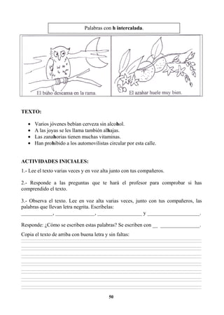50
TEXTO:
• Varios jóvenes bebían cerveza sin alcohol.
• A las joyas se les llama también alhajas.
• Las zanahorias tienen muchas vitaminas.
• Han prohibido a los automovilistas circular por esta calle.
ACTIVIDADES INICIALES:
1.- Lee el texto varias veces y en voz alta junto con tus compañeros.
2.- Responde a las preguntas que te hará el profesor para comprobar si has
comprendido el texto.
3.- Observa el texto. Lee en voz alta varias veces, junto con tus compañeros, las
palabras que llevan letra negrita. Escríbelas:
____________, _______________, _________________ y ____________________.
Responde: ¿Cómo se escriben estas palabras? Se escriben con __ _______________.
Copia el texto de arriba con buena letra y sin faltas:
________________________________________________________________________________________________________________________________________________________________
________________________________________________________________________________________________________________________________________________________________
________________________________________________________________________________________________________________________________________________________________
________________________________________________________________________________________________________________________________________________________________
________________________________________________________________________________________________________________________________________________________________
________________________________________________________________________________________________________________________________________________________________
________________________________________________________________________________________________________________________________________________________________
________________________________________________________________________________________________________________________________________________________________
________________________________________________________________________________________________________________________________________________________________
________________________________________________________________________________________________________________________________________________________________
________________________________________________________________________________________________________________________________________________________________
________________________________________________________________________________________________________________________________________________________________
________________________________________________________________________________________________________________________________________________________________
________________________________________________________________________________________________________________________________________________________________
Palabras con h intercalada.
 