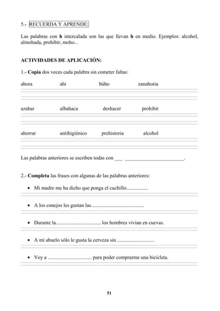 51
5.- RECUERDA Y APRENDE:
Las palabras con h intercalada son las que llevan h en medio. Ejemplos: alcohol,
almohada, prohibir, moho...
ACTIVIDADES DE APLICACIÓN:
1.- Copia dos veces cada palabra sin cometer faltas:
ahora ahí búho zanahoria
________________________________________________________________________________________________________________________________________________________________
________________________________________________________________________________________________________________________________________________________________
________________________________________________________________________________________________________________________________________________________________
________________________________________________________________________________________________________________________________________________________________
azahar albahaca deshacer prohibir
________________________________________________________________________________________________________________________________________________________________
________________________________________________________________________________________________________________________________________________________________
________________________________________________________________________________________________________________________________________________________________
________________________________________________________________________________________________________________________________________________________________
ahorrar antihigiénico prehistoria alcohol
________________________________________________________________________________________________________________________________________________________________
________________________________________________________________________________________________________________________________________________________________
________________________________________________________________________________________________________________________________________________________________
________________________________________________________________________________________________________________________________________________________________
Las palabras anteriores se escriben todas con ___ _______________________.
2.- Completa las frases con algunas de las palabras anteriores:
• Mi madre me ha dicho que ponga el cuchillo.................
________________________________________________________________________________________________________________________________________________________________
________________________________________________________________________________________________________________________________________________________________
• A los conejos les gustan las.........................................
________________________________________________________________________________________________________________________________________________________________
________________________________________________________________________________________________________________________________________________________________
• Durante la................................... los hombres vivían en cuevas.
________________________________________________________________________________________________________________________________________________________________
________________________________________________________________________________________________________________________________________________________________
• A mi abuelo sólo le gusta la cerveza sin .............................
________________________________________________________________________________________________________________________________________________________________
________________________________________________________________________________________________________________________________________________________________
• Voy a .................................. para poder comprarme una bicicleta.
________________________________________________________________________________________________________________________________________________________________
________________________________________________________________________________________________________________________________________________________________
 