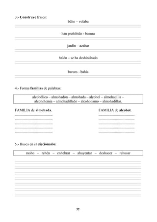 52
3.- Construye frases:
búho – volaba
________________________________________________________________________________________________________________________________________________________________
________________________________________________________________________________________________________________________________________________________________
han prohibido - basura
________________________________________________________________________________________________________________________________________________________________
________________________________________________________________________________________________________________________________________________________________
jardín – azahar
________________________________________________________________________________________________________________________________________________________________
________________________________________________________________________________________________________________________________________________________________
balón – se ha deshinchado
________________________________________________________________________________________________________________________________________________________________
________________________________________________________________________________________________________________________________________________________________
barcos - bahía
________________________________________________________________________________________________________________________________________________________________
________________________________________________________________________________________________________________________________________________________________
4.- Forma familias de palabras:
alcohólico – almohadón – almohada – alcohol – almohadilla –
alcoholemia – almohadillado – alcoholismo – almohadillar.
FAMILIA de almohada. FAMILIA de alcohol.
......................................... .......................................
......................................... .......................................
......................................... .......................................
......................................... .......................................
......................................... .......................................
5.- Busca en el diccionario:
moho – rehén – enhebrar – ahuyentar – deshacer – rehusar
________________________________________________________________________________________________________________________________________________________________
________________________________________________________________________________________________________________________________________________________________
________________________________________________________________________________________________________________________________________________________________
________________________________________________________________________________________________________________________________________________________________
________________________________________________________________________________________________________________________________________________________________
________________________________________________________________________________________________________________________________________________________________
________________________________________________________________________________________________________________________________________________________________
________________________________________________________________________________________________________________________________________________________________
________________________________________________________________________________________________________________________________________________________________
________________________________________________________________________________________________________________________________________________________________
________________________________________________________________________________________________________________________________________________________________
________________________________________________________________________________________________________________________________________________________________
________________________________________________________________________________________________________________________________________________________________
________________________________________________________________________________________________________________________________________________________________
 