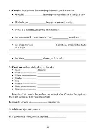 53
6.- Completa las siguientes frases con las palabras del ejercicio anterior:
• Mi vecino ________________ la ayuda porque quería hacer el trabajo él sólo.
________________________________________________________________________________________________________________________________________________________________
________________________________________________________________________________________________________________________________________________________________
• Mi abuela va a _______________ la aguja para coser el vestido.
________________________________________________________________________________________________________________________________________________________________
________________________________________________________________________________________________________________________________________________________________
• Debido a la humedad, el hierro se ha cubierto de _____________.
________________________________________________________________________________________________________________________________________________________________
________________________________________________________________________________________________________________________________________________________________
• Los atracadores del banco tomaron como ______________ a una joven.
________________________________________________________________________________________________________________________________________________________________
________________________________________________________________________________________________________________________________________________________________
• Los chiquillos van a ___________________ el castillo de arena que han hecho
en la playa.
________________________________________________________________________________________________________________________________________________________________
________________________________________________________________________________________________________________________________________________________________
________________________________________________________________________________________________________________________________________________________________
________________________________________________________________________________________________________________________________________________________________
• Los lobos ________________ a las ovejas del rebaño.
________________________________________________________________________________________________________________________________________________________________
________________________________________________________________________________________________________________________________________________________________
7.- Construye palabras añadiendo el prefijo –des.
• Hacer --------------------- deshacer.
• Helar --------------------- ____________________
• Habitar ------------------- ____________________
• Hinchar ------------------ ____________________
• Hoja ---------------------- ____________________
• Hidratar ------------------ ____________________
• Honor -------------------- ____________________
• Honra -------------------- ____________________
Busca en el diccionario las palabras que no entiendas. Completa las siguientes
frases con algunas de ellas y cópialas debajo:
La nieve del invierno se............................. en primavera.
________________________________________________________________________________________________________________________________________________________________
________________________________________________________________________________________________________________________________________________________________
Si no bebemos agua, nos podemos...............................
________________________________________________________________________________________________________________________________________________________________
________________________________________________________________________________________________________________________________________________________________
Si lo golpeas muy fuerte, el balón se puede.................................
________________________________________________________________________________________________________________________________________________________________
________________________________________________________________________________________________________________________________________________________________
 