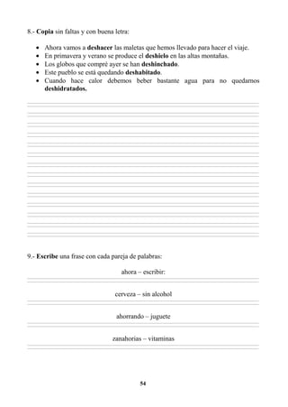 54
8.- Copia sin faltas y con buena letra:
• Ahora vamos a deshacer las maletas que hemos llevado para hacer el viaje.
• En primavera y verano se produce el deshielo en las altas montañas.
• Los globos que compré ayer se han deshinchado.
• Este pueblo se está quedando deshabitado.
• Cuando hace calor debemos beber bastante agua para no quedarnos
deshidratados.
________________________________________________________________________________________________________________________________________________________________
________________________________________________________________________________________________________________________________________________________________
________________________________________________________________________________________________________________________________________________________________
________________________________________________________________________________________________________________________________________________________________
________________________________________________________________________________________________________________________________________________________________
________________________________________________________________________________________________________________________________________________________________
________________________________________________________________________________________________________________________________________________________________
________________________________________________________________________________________________________________________________________________________________
________________________________________________________________________________________________________________________________________________________________
________________________________________________________________________________________________________________________________________________________________
________________________________________________________________________________________________________________________________________________________________
________________________________________________________________________________________________________________________________________________________________
________________________________________________________________________________________________________________________________________________________________
________________________________________________________________________________________________________________________________________________________________
________________________________________________________________________________________________________________________________________________________________
________________________________________________________________________________________________________________________________________________________________
________________________________________________________________________________________________________________________________________________________________
________________________________________________________________________________________________________________________________________________________________
________________________________________________________________________________________________________________________________________________________________
________________________________________________________________________________________________________________________________________________________________
________________________________________________________________________________________________________________________________________________________________
________________________________________________________________________________________________________________________________________________________________
________________________________________________________________________________________________________________________________________________________________
________________________________________________________________________________________________________________________________________________________________
________________________________________________________________________________________________________________________________________________________________
________________________________________________________________________________________________________________________________________________________________
________________________________________________________________________________________________________________________________________________________________
________________________________________________________________________________________________________________________________________________________________
9.- Escribe una frase con cada pareja de palabras:
ahora – escribir:
________________________________________________________________________________________________________________________________________________________________
________________________________________________________________________________________________________________________________________________________________
cerveza – sin alcohol
________________________________________________________________________________________________________________________________________________________________
________________________________________________________________________________________________________________________________________________________________
ahorrando – juguete
________________________________________________________________________________________________________________________________________________________________
________________________________________________________________________________________________________________________________________________________________
zanahorias – vitaminas
________________________________________________________________________________________________________________________________________________________________
________________________________________________________________________________________________________________________________________________________________
 