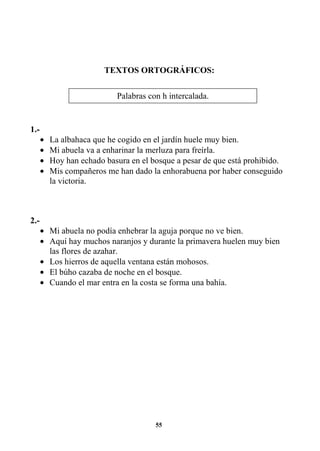 55
TEXTOS ORTOGRÁFICOS:
1.-
• La albahaca que he cogido en el jardín huele muy bien.
• Mi abuela va a enharinar la merluza para freírla.
• Hoy han echado basura en el bosque a pesar de que está prohibido.
• Mis compañeros me han dado la enhorabuena por haber conseguido
la victoria.
2.-
• Mi abuela no podía enhebrar la aguja porque no ve bien.
• Aquí hay muchos naranjos y durante la primavera huelen muy bien
las flores de azahar.
• Los hierros de aquella ventana están mohosos.
• El búho cazaba de noche en el bosque.
• Cuando el mar entra en la costa se forma una bahía.
Palabras con h intercalada.
 