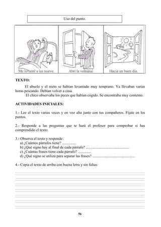 56
TEXTO:
El abuelo y el nieto se habían levantado muy temprano. Ya llevaban varias
horas pescando. Debían volver a casa.
El chico observaba los peces que habían cogido. Se encontraba muy contento.
ACTIVIDADES INICIALES:
1.- Lee el texto varias veces y en voz alta junto con tus compañeros. Fíjate en los
puntos.
2.- Responde a las preguntas que te hará el profesor para comprobar si has
comprendido el texto.
3.- Observa el texto y responde:
a) ¿Cuántos párrafos tiene? ...............
b) ¿Qué signo hay al final de cada párrafo? ..............................................
c) ¿Cuántas frases tiene cada párrafo? ..............
d) ¿Qué signo se utiliza para separar las frases? .............................................
4.- Copia el texto de arriba con buena letra y sin faltas:
________________________________________________________________________________________________________________________________________________________________
________________________________________________________________________________________________________________________________________________________________
________________________________________________________________________________________________________________________________________________________________
________________________________________________________________________________________________________________________________________________________________
________________________________________________________________________________________________________________________________________________________________
________________________________________________________________________________________________________________________________________________________________
________________________________________________________________________________________________________________________________________________________________
________________________________________________________________________________________________________________________________________________________________
________________________________________________________________________________________________________________________________________________________________
________________________________________________________________________________________________________________________________________________________________
________________________________________________________________________________________________________________________________________________________________
________________________________________________________________________________________________________________________________________________________________
________________________________________________________________________________________________________________________________________________________________
________________________________________________________________________________________________________________________________________________________________
Uso del punto.
 