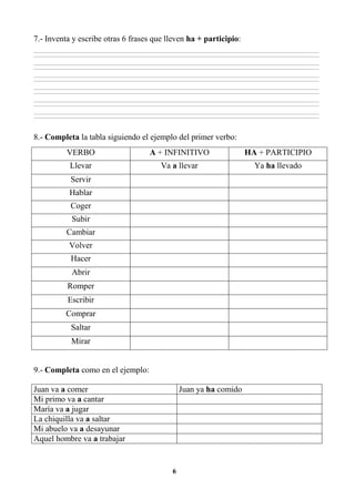 6
7.- Inventa y escribe otras 6 frases que lleven ha + participio:
________________________________________________________________________________________________________________________________________________________________
________________________________________________________________________________________________________________________________________________________________
________________________________________________________________________________________________________________________________________________________________
________________________________________________________________________________________________________________________________________________________________
________________________________________________________________________________________________________________________________________________________________
________________________________________________________________________________________________________________________________________________________________
________________________________________________________________________________________________________________________________________________________________
________________________________________________________________________________________________________________________________________________________________
________________________________________________________________________________________________________________________________________________________________
________________________________________________________________________________________________________________________________________________________________
________________________________________________________________________________________________________________________________________________________________
________________________________________________________________________________________________________________________________________________________________
8.- Completa la tabla siguiendo el ejemplo del primer verbo:
VERBO A + INFINITIVO HA + PARTICIPIO
Llevar Va a llevar Ya ha llevado
Servir
Hablar
Coger
Subir
Cambiar
Volver
Hacer
Abrir
Romper
Escribir
Comprar
Saltar
Mirar
9.- Completa como en el ejemplo:
Juan va a comer Juan ya ha comido
Mi primo va a cantar
María va a jugar
La chiquilla va a saltar
Mi abuelo va a desayunar
Aquel hombre va a trabajar
 