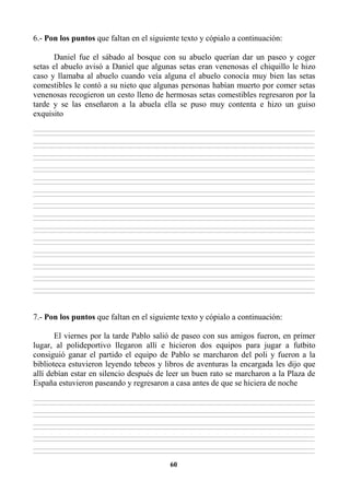 60
6.- Pon los puntos que faltan en el siguiente texto y cópialo a continuación:
Daniel fue el sábado al bosque con su abuelo querían dar un paseo y coger
setas el abuelo avisó a Daniel que algunas setas eran venenosas el chiquillo le hizo
caso y llamaba al abuelo cuando veía alguna el abuelo conocía muy bien las setas
comestibles le contó a su nieto que algunas personas habían muerto por comer setas
venenosas recogieron un cesto lleno de hermosas setas comestibles regresaron por la
tarde y se las enseñaron a la abuela ella se puso muy contenta e hizo un guiso
exquisito
________________________________________________________________________________________________________________________________________________________________
________________________________________________________________________________________________________________________________________________________________
________________________________________________________________________________________________________________________________________________________________
________________________________________________________________________________________________________________________________________________________________
________________________________________________________________________________________________________________________________________________________________
________________________________________________________________________________________________________________________________________________________________
________________________________________________________________________________________________________________________________________________________________
________________________________________________________________________________________________________________________________________________________________
________________________________________________________________________________________________________________________________________________________________
________________________________________________________________________________________________________________________________________________________________
________________________________________________________________________________________________________________________________________________________________
________________________________________________________________________________________________________________________________________________________________
________________________________________________________________________________________________________________________________________________________________
________________________________________________________________________________________________________________________________________________________________
________________________________________________________________________________________________________________________________________________________________
________________________________________________________________________________________________________________________________________________________________
________________________________________________________________________________________________________________________________________________________________
________________________________________________________________________________________________________________________________________________________________
________________________________________________________________________________________________________________________________________________________________
________________________________________________________________________________________________________________________________________________________________
________________________________________________________________________________________________________________________________________________________________
________________________________________________________________________________________________________________________________________________________________
________________________________________________________________________________________________________________________________________________________________
________________________________________________________________________________________________________________________________________________________________
________________________________________________________________________________________________________________________________________________________________
________________________________________________________________________________________________________________________________________________________________
________________________________________________________________________________________________________________________________________________________________
________________________________________________________________________________________________________________________________________________________________
7.- Pon los puntos que faltan en el siguiente texto y cópialo a continuación:
El viernes por la tarde Pablo salió de paseo con sus amigos fueron, en primer
lugar, al polideportivo llegaron allí e hicieron dos equipos para jugar a futbito
consiguió ganar el partido el equipo de Pablo se marcharon del poli y fueron a la
biblioteca estuvieron leyendo tebeos y libros de aventuras la encargada les dijo que
allí debían estar en silencio después de leer un buen rato se marcharon a la Plaza de
España estuvieron paseando y regresaron a casa antes de que se hiciera de noche
________________________________________________________________________________________________________________________________________________________________
________________________________________________________________________________________________________________________________________________________________
________________________________________________________________________________________________________________________________________________________________
________________________________________________________________________________________________________________________________________________________________
________________________________________________________________________________________________________________________________________________________________
________________________________________________________________________________________________________________________________________________________________
________________________________________________________________________________________________________________________________________________________________
________________________________________________________________________________________________________________________________________________________________
________________________________________________________________________________________________________________________________________________________________
________________________________________________________________________________________________________________________________________________________________
 