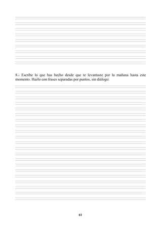 61
________________________________________________________________________________________________________________________________________________________________
________________________________________________________________________________________________________________________________________________________________
________________________________________________________________________________________________________________________________________________________________
________________________________________________________________________________________________________________________________________________________________
________________________________________________________________________________________________________________________________________________________________
________________________________________________________________________________________________________________________________________________________________
________________________________________________________________________________________________________________________________________________________________
________________________________________________________________________________________________________________________________________________________________
________________________________________________________________________________________________________________________________________________________________
________________________________________________________________________________________________________________________________________________________________
________________________________________________________________________________________________________________________________________________________________
________________________________________________________________________________________________________________________________________________________________
________________________________________________________________________________________________________________________________________________________________
________________________________________________________________________________________________________________________________________________________________
________________________________________________________________________________________________________________________________________________________________
________________________________________________________________________________________________________________________________________________________________
________________________________________________________________________________________________________________________________________________________________
________________________________________________________________________________________________________________________________________________________________
8.- Escribe lo que has hecho desde que te levantaste por la mañana hasta este
momento. Hazlo con frases separadas por puntos, sin diálogo:
________________________________________________________________________________________________________________________________________________________________
________________________________________________________________________________________________________________________________________________________________
________________________________________________________________________________________________________________________________________________________________
________________________________________________________________________________________________________________________________________________________________
________________________________________________________________________________________________________________________________________________________________
________________________________________________________________________________________________________________________________________________________________
________________________________________________________________________________________________________________________________________________________________
________________________________________________________________________________________________________________________________________________________________
________________________________________________________________________________________________________________________________________________________________
________________________________________________________________________________________________________________________________________________________________
________________________________________________________________________________________________________________________________________________________________
________________________________________________________________________________________________________________________________________________________________
________________________________________________________________________________________________________________________________________________________________
________________________________________________________________________________________________________________________________________________________________
________________________________________________________________________________________________________________________________________________________________
________________________________________________________________________________________________________________________________________________________________
________________________________________________________________________________________________________________________________________________________________
________________________________________________________________________________________________________________________________________________________________
________________________________________________________________________________________________________________________________________________________________
________________________________________________________________________________________________________________________________________________________________
________________________________________________________________________________________________________________________________________________________________
________________________________________________________________________________________________________________________________________________________________
________________________________________________________________________________________________________________________________________________________________
________________________________________________________________________________________________________________________________________________________________
________________________________________________________________________________________________________________________________________________________________
________________________________________________________________________________________________________________________________________________________________
________________________________________________________________________________________________________________________________________________________________
________________________________________________________________________________________________________________________________________________________________
________________________________________________________________________________________________________________________________________________________________
________________________________________________________________________________________________________________________________________________________________
________________________________________________________________________________________________________________________________________________________________
________________________________________________________________________________________________________________________________________________________________
________________________________________________________________________________________________________________________________________________________________
________________________________________________________________________________________________________________________________________________________________
________________________________________________________________________________________________________________________________________________________________
________________________________________________________________________________________________________________________________________________________________
________________________________________________________________________________________________________________________________________________________________
________________________________________________________________________________________________________________________________________________________________
________________________________________________________________________________________________________________________________________________________________
________________________________________________________________________________________________________________________________________________________________
________________________________________________________________________________________________________________________________________________________________
________________________________________________________________________________________________________________________________________________________________
 