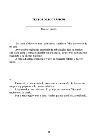62
TEXTOS ORTOGRÁFICOS:
1.
Mi vecina Nieves es una vecina muy simpática. Vive muy cerca de
mi casa.
Ayer estaba cocinando un potaje de habichuelas para su marido.
Salió a la calle y empezó a hablar con mi abuela. Estuvieron hablando un
buen rato y se quemó el potaje.
A mediodía llegó su marido y tuvo que hacerle patatas y huevos
fritos.
2.
Unos chicos deseaban ir de excursión a la montaña. Se levantaron
temprano y prepararon lo que necesitaban.
Llegaron dos horas después. El paisaje era precioso. Vieron el
nacimiento de un río.
Por la tarde regresaron a casa. Habían pasado un día extraordinario.
Uso del punto...
 