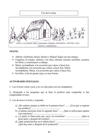 63
TEXTO:
• Alberto, Guillermo, Rocío, Beatriz y Miguel Ángel son mis amigos.
• Llegamos al colegio, subimos a la clase, abrimos nuestras mochilas, sacamos
los libros y comenzamos a trabajar.
• María, acompáñame a la excursión que vamos a hacer hoy.
Acompáñame a la excursión que vamos a hacer hoy, María.
Acompáñame, María, a la excursión que vamos a hacer hoy.
• Ese libro, el de las pastas rojas, es muy bonito.
ACTIVIDADES INICIALES:
1.- Lee el texto varias veces y en voz alta junto con tus compañeros.
2.- Responde a las preguntas que te hará el profesor para comprobar si has
comprendido el texto.
3.- Lee de nuevo el texto y responde:
a) ¿De cuántos amigos se habla en la primera frase? ....... ¿Con qué se separan
sus nombres? ..................................................
b) ¿Cuántas oraciones tiene la segunda frase? ....... ¿Qué se utiliza para separar
esas oraciones? ...................................................
c) ¿A quién se llama para que vaya a la excursión? .......................... ¿Qué se
pone antes y después del nombre? ..................................................................
d) ¿Qué aclaración hay en la última frase? ..........................................................
¿Qué hay antes y después de la aclaración? ....................................................
Uso de la coma.
 