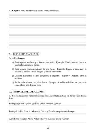 64
4.- Copia el texto de arriba con buena letra y sin faltas:
________________________________________________________________________________________________________________________________________________________________
________________________________________________________________________________________________________________________________________________________________
________________________________________________________________________________________________________________________________________________________________
________________________________________________________________________________________________________________________________________________________________
________________________________________________________________________________________________________________________________________________________________
________________________________________________________________________________________________________________________________________________________________
________________________________________________________________________________________________________________________________________________________________
________________________________________________________________________________________________________________________________________________________________
________________________________________________________________________________________________________________________________________________________________
________________________________________________________________________________________________________________________________________________________________
________________________________________________________________________________________________________________________________________________________________
________________________________________________________________________________________________________________________________________________________________
________________________________________________________________________________________________________________________________________________________________
________________________________________________________________________________________________________________________________________________________________
________________________________________________________________________________________________________________________________________________________________
________________________________________________________________________________________________________________________________________________________________
________________________________________________________________________________________________________________________________________________________________
________________________________________________________________________________________________________________________________________________________________
________________________________________________________________________________________________________________________________________________________________
________________________________________________________________________________________________________________________________________________________________
________________________________________________________________________________________________________________________________________________________________
________________________________________________________________________________________________________________________________________________________________
5.- RECUERDA Y APRENDE:
Se utiliza la coma:
a) Para separar palabras que forman una serie. Ejemplo: Comí ensalada, huevos,
salchichas, patatas y frutas.
b) Para separar oraciones dentro de una frase. Ejemplo: Llegué a casa, cogí la
bicicleta, llamé a varios amigos y dimos una vuelta.
c) Cuando llamamos o nos dirigimos a alguien. Ejemplo: Aurora, abre la
ventana.
d) En las aclaraciones o explicaciones. Ejemplo: Aquellos caballos, los que están
junto al río, son de pura raza.
ACTIVIDADES DE APLICACIÓN:
1.- Coloca las comas en las frases siguientes. Escríbelas debajo sin faltas y con buena
letra:
En la granja había gallos gallinas patos conejos y pavos.
________________________________________________________________________________________________________________________________________________________________
________________________________________________________________________________________________________________________________________________________________
Portugal Italia Francia Alemania Suiza y España son países de Europa.
________________________________________________________________________________________________________________________________________________________________
________________________________________________________________________________________________________________________________________________________________
A mi fiesta vinieron Alicia Alberto Nieves Antonio Lucía y Javier.
________________________________________________________________________________________________________________________________________________________________
________________________________________________________________________________________________________________________________________________________________
 