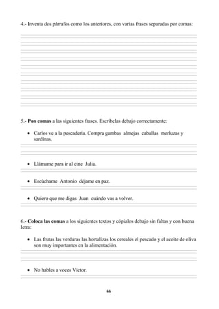 66
4.- Inventa dos párrafos como los anteriores, con varias frases separadas por comas:
________________________________________________________________________________________________________________________________________________________________
________________________________________________________________________________________________________________________________________________________________
________________________________________________________________________________________________________________________________________________________________
________________________________________________________________________________________________________________________________________________________________
________________________________________________________________________________________________________________________________________________________________
________________________________________________________________________________________________________________________________________________________________
________________________________________________________________________________________________________________________________________________________________
________________________________________________________________________________________________________________________________________________________________
________________________________________________________________________________________________________________________________________________________________
________________________________________________________________________________________________________________________________________________________________
________________________________________________________________________________________________________________________________________________________________
________________________________________________________________________________________________________________________________________________________________
________________________________________________________________________________________________________________________________________________________________
________________________________________________________________________________________________________________________________________________________________
________________________________________________________________________________________________________________________________________________________________
________________________________________________________________________________________________________________________________________________________________
________________________________________________________________________________________________________________________________________________________________
________________________________________________________________________________________________________________________________________________________________
________________________________________________________________________________________________________________________________________________________________
________________________________________________________________________________________________________________________________________________________________
5.- Pon comas a las siguientes frases. Escríbelas debajo correctamente:
• Carlos ve a la pescadería. Compra gambas almejas caballas merluzas y
sardinas.
________________________________________________________________________________________________________________________________________________________________
________________________________________________________________________________________________________________________________________________________________
________________________________________________________________________________________________________________________________________________________________
________________________________________________________________________________________________________________________________________________________________
• Llámame para ir al cine Julia.
________________________________________________________________________________________________________________________________________________________________
________________________________________________________________________________________________________________________________________________________________
• Escúchame Antonio déjame en paz.
________________________________________________________________________________________________________________________________________________________________
________________________________________________________________________________________________________________________________________________________________
• Quiero que me digas Juan cuándo vas a volver.
________________________________________________________________________________________________________________________________________________________________
________________________________________________________________________________________________________________________________________________________________
6.- Coloca las comas a los siguientes textos y cópialos debajo sin faltas y con buena
letra:
• Las frutas las verduras las hortalizas los cereales el pescado y el aceite de oliva
son muy importantes en la alimentación.
________________________________________________________________________________________________________________________________________________________________
________________________________________________________________________________________________________________________________________________________________
________________________________________________________________________________________________________________________________________________________________
________________________________________________________________________________________________________________________________________________________________
• No hables a voces Víctor.
________________________________________________________________________________________________________________________________________________________________
________________________________________________________________________________________________________________________________________________________________
 