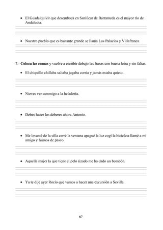 67
• El Guadalquivir que desemboca en Sanlúcar de Barrameda es el mayor río de
Andalucía.
________________________________________________________________________________________________________________________________________________________________
________________________________________________________________________________________________________________________________________________________________
________________________________________________________________________________________________________________________________________________________________
________________________________________________________________________________________________________________________________________________________________
• Nuestro pueblo que es bastante grande se llama Los Palacios y Villafranca.
________________________________________________________________________________________________________________________________________________________________
________________________________________________________________________________________________________________________________________________________________
________________________________________________________________________________________________________________________________________________________________
________________________________________________________________________________________________________________________________________________________________
7.- Coloca las comas y vuelve a escribir debajo las frases con buena letra y sin faltas:
• El chiquillo chillaba saltaba jugaba corría y jamás estaba quieto.
________________________________________________________________________________________________________________________________________________________________
________________________________________________________________________________________________________________________________________________________________
________________________________________________________________________________________________________________________________________________________________
________________________________________________________________________________________________________________________________________________________________
• Nieves ven conmigo a la heladería.
________________________________________________________________________________________________________________________________________________________________
________________________________________________________________________________________________________________________________________________________________
________________________________________________________________________________________________________________________________________________________________
________________________________________________________________________________________________________________________________________________________________
• Debes hacer los deberes ahora Antonio.
________________________________________________________________________________________________________________________________________________________________
________________________________________________________________________________________________________________________________________________________________
________________________________________________________________________________________________________________________________________________________________
________________________________________________________________________________________________________________________________________________________________
• Me levanté de la silla cerré la ventana apagué la luz cogí la bicicleta llamé a mi
amigo y fuimos de paseo.
________________________________________________________________________________________________________________________________________________________________
________________________________________________________________________________________________________________________________________________________________
________________________________________________________________________________________________________________________________________________________________
________________________________________________________________________________________________________________________________________________________________
• Aquella mujer la que tiene el pelo rizado me ha dado un bombón.
________________________________________________________________________________________________________________________________________________________________
________________________________________________________________________________________________________________________________________________________________
________________________________________________________________________________________________________________________________________________________________
________________________________________________________________________________________________________________________________________________________________
• Ya te dije ayer Rocío que vamos a hacer una excursión a Sevilla.
________________________________________________________________________________________________________________________________________________________________
________________________________________________________________________________________________________________________________________________________________
________________________________________________________________________________________________________________________________________________________________
________________________________________________________________________________________________________________________________________________________________
 