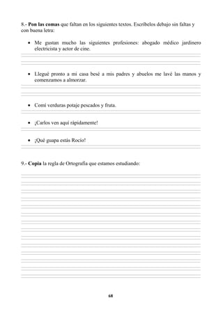 68
8.- Pon las comas que faltan en los siguientes textos. Escríbelos debajo sin faltas y
con buena letra:
• Me gustan mucho las siguientes profesiones: abogado médico jardinero
electricista y actor de cine.
________________________________________________________________________________________________________________________________________________________________
________________________________________________________________________________________________________________________________________________________________
________________________________________________________________________________________________________________________________________________________________
________________________________________________________________________________________________________________________________________________________________
• Llegué pronto a mi casa besé a mis padres y abuelos me lavé las manos y
comenzamos a almorzar.
________________________________________________________________________________________________________________________________________________________________
________________________________________________________________________________________________________________________________________________________________
________________________________________________________________________________________________________________________________________________________________
________________________________________________________________________________________________________________________________________________________________
• Comí verduras potaje pescados y fruta.
________________________________________________________________________________________________________________________________________________________________
________________________________________________________________________________________________________________________________________________________________
• ¡Carlos ven aquí rápidamente!
________________________________________________________________________________________________________________________________________________________________
________________________________________________________________________________________________________________________________________________________________
• ¡Qué guapa estás Rocío!
________________________________________________________________________________________________________________________________________________________________
________________________________________________________________________________________________________________________________________________________________
9.- Copia la regla de Ortografía que estamos estudiando:
________________________________________________________________________________________________________________________________________________________________
________________________________________________________________________________________________________________________________________________________________
________________________________________________________________________________________________________________________________________________________________
________________________________________________________________________________________________________________________________________________________________
________________________________________________________________________________________________________________________________________________________________
________________________________________________________________________________________________________________________________________________________________
________________________________________________________________________________________________________________________________________________________________
________________________________________________________________________________________________________________________________________________________________
________________________________________________________________________________________________________________________________________________________________
________________________________________________________________________________________________________________________________________________________________
________________________________________________________________________________________________________________________________________________________________
________________________________________________________________________________________________________________________________________________________________
________________________________________________________________________________________________________________________________________________________________
________________________________________________________________________________________________________________________________________________________________
________________________________________________________________________________________________________________________________________________________________
________________________________________________________________________________________________________________________________________________________________
________________________________________________________________________________________________________________________________________________________________
________________________________________________________________________________________________________________________________________________________________
________________________________________________________________________________________________________________________________________________________________
________________________________________________________________________________________________________________________________________________________________
________________________________________________________________________________________________________________________________________________________________
________________________________________________________________________________________________________________________________________________________________
________________________________________________________________________________________________________________________________________________________________
________________________________________________________________________________________________________________________________________________________________
________________________________________________________________________________________________________________________________________________________________
________________________________________________________________________________________________________________________________________________________________
________________________________________________________________________________________________________________________________________________________________
________________________________________________________________________________________________________________________________________________________________
 
