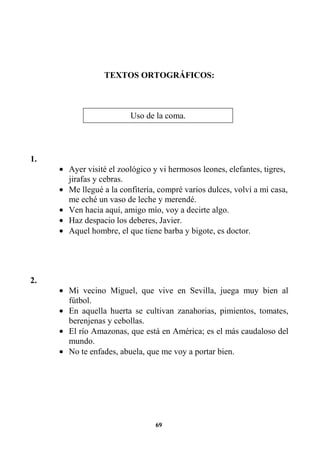 69
TEXTOS ORTOGRÁFICOS:
1.
• Ayer visité el zoológico y vi hermosos leones, elefantes, tigres,
jirafas y cebras.
• Me llegué a la confitería, compré varios dulces, volví a mi casa,
me eché un vaso de leche y merendé.
• Ven hacia aquí, amigo mío, voy a decirte algo.
• Haz despacio los deberes, Javier.
• Aquel hombre, el que tiene barba y bigote, es doctor.
2.
• Mi vecino Miguel, que vive en Sevilla, juega muy bien al
fútbol.
• En aquella huerta se cultivan zanahorias, pimientos, tomates,
berenjenas y cebollas.
• El río Amazonas, que está en América; es el más caudaloso del
mundo.
• No te enfades, abuela, que me voy a portar bien.
Uso de la coma.
 
