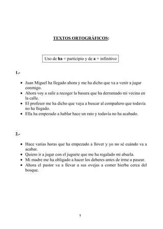 7
TEXTOS ORTOGRÁFICOS:
1.-
• Juan Miguel ha llegado ahora y me ha dicho que va a venir a jugar
conmigo.
• Ahora voy a salir a recoger la basura que ha derramado mi vecina en
la calle.
• El profesor me ha dicho que vaya a buscar al compañero que todavía
no ha llegado.
• Ella ha empezado a hablar hace un rato y todavía no ha acabado.
2.-
• Hace varias horas que ha empezado a llover y yo no sé cuándo va a
acabar.
• Quiero ir a jugar con el juguete que me ha regalado mi abuela.
• Mi madre me ha obligado a hacer los deberes antes de irme a pasear.
• Ahora el pastor va a llevar a sus ovejas a comer hierba cerca del
bosque.
Uso de ha + participio y de a + infinitivo
 