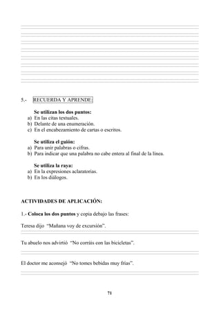 71
________________________________________________________________________________________________________________________________________________________________
________________________________________________________________________________________________________________________________________________________________
________________________________________________________________________________________________________________________________________________________________
________________________________________________________________________________________________________________________________________________________________
________________________________________________________________________________________________________________________________________________________________
________________________________________________________________________________________________________________________________________________________________
________________________________________________________________________________________________________________________________________________________________
________________________________________________________________________________________________________________________________________________________________
________________________________________________________________________________________________________________________________________________________________
________________________________________________________________________________________________________________________________________________________________
________________________________________________________________________________________________________________________________________________________________
________________________________________________________________________________________________________________________________________________________________
________________________________________________________________________________________________________________________________________________________________
________________________________________________________________________________________________________________________________________________________________
________________________________________________________________________________________________________________________________________________________________
________________________________________________________________________________________________________________________________________________________________
5.- RECUERDA Y APRENDE:
Se utilizan los dos puntos:
a) En las citas textuales.
b) Delante de una enumeración.
c) En el encabezamiento de cartas o escritos.
Se utiliza el guión:
a) Para unir palabras o cifras.
b) Para indicar que una palabra no cabe entera al final de la línea.
Se utiliza la raya:
a) En la expresiones aclaratorias.
b) En los diálogos.
ACTIVIDADES DE APLICACIÓN:
1.- Coloca los dos puntos y copia debajo las frases:
Teresa dijo “Mañana voy de excursión”.
________________________________________________________________________________________________________________________________________________________________
________________________________________________________________________________________________________________________________________________________________
Tu abuelo nos advirtió “No corráis con las bicicletas”.
________________________________________________________________________________________________________________________________________________________________
________________________________________________________________________________________________________________________________________________________________
El doctor me aconsejó “No tomes bebidas muy frías”.
________________________________________________________________________________________________________________________________________________________________
________________________________________________________________________________________________________________________________________________________________
 