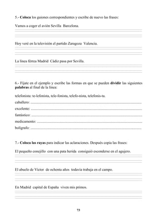 73
5.- Coloca los guiones correspondientes y escribe de nuevo las frases:
Vamos a coger el avión Sevilla Barcelona.
________________________________________________________________________________________________________________________________________________________________
________________________________________________________________________________________________________________________________________________________________
________________________________________________________________________________________________________________________________________________________________
________________________________________________________________________________________________________________________________________________________________
Hoy veré en la televisión el partido Zaragoza Valencia.
________________________________________________________________________________________________________________________________________________________________
________________________________________________________________________________________________________________________________________________________________
________________________________________________________________________________________________________________________________________________________________
________________________________________________________________________________________________________________________________________________________________
La línea férrea Madrid Cádiz pasa por Sevilla.
________________________________________________________________________________________________________________________________________________________________
________________________________________________________________________________________________________________________________________________________________
________________________________________________________________________________________________________________________________________________________________
________________________________________________________________________________________________________________________________________________________________
6.- Fíjate en el ejemplo y escribe las formas en que se pueden dividir las siguientes
palabras al final de la línea:
telefonista: te-lefonista, tele-fonista, telefo-nista, telefonis-ta.
caballero: ........................................................................................................................
excelente: ........................................................................................................................
fantástico: ........................................................................................................................
medicamento: ..................................................................................................................
bolígrafo: ........................................................................................................................
7.- Coloca las rayas para indicar las aclaraciones. Después copia las frases:
El pequeño conejillo con una pata herida consiguió esconderse en el agujero.
________________________________________________________________________________________________________________________________________________________________
________________________________________________________________________________________________________________________________________________________________
________________________________________________________________________________________________________________________________________________________________
________________________________________________________________________________________________________________________________________________________________
El abuelo de Víctor de ochenta años todavía trabaja en el campo.
________________________________________________________________________________________________________________________________________________________________
________________________________________________________________________________________________________________________________________________________________
________________________________________________________________________________________________________________________________________________________________
________________________________________________________________________________________________________________________________________________________________
En Madrid capital de España viven mis primos.
________________________________________________________________________________________________________________________________________________________________
________________________________________________________________________________________________________________________________________________________________
________________________________________________________________________________________________________________________________________________________________
________________________________________________________________________________________________________________________________________________________________
 