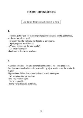 75
TEXTOS ORTOGRÁFICOS:
1.
Hice un potaje con los siguientes ingredientes: agua, aceite, garbanzos,
verduras, hortalizas y sal.
El avión Sevilla-Valencia ha llegado al aeropuerto.
Ayer pregunté a mi abuelo:
- ¿Vienes conmigo a dar una vuelta?
Mi abuelo contestó:
- Podemos ir dentro de una hora.
2.
Aquellos caballos – los que comen hierba junto al río – son preciosos.
Esa hermosa muchacha – de pelo rubio y ojos azules – es la novia de
Víctor.
El partido de fútbol Barcelona-Valencia acabó en empate.
Mi hermano dijo de repente:
- Me voy ya al colegio.
Yo le respondí:
- No te vayas todavía, espérame.
Uso de los dos puntos, el guión y la raya.
 