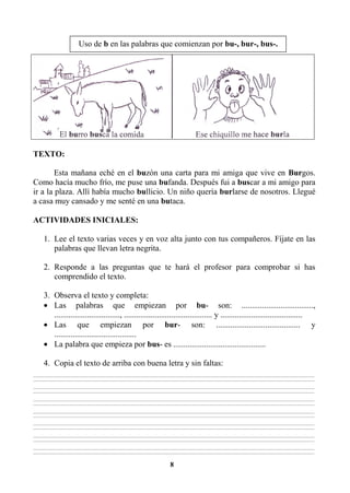 8
TEXTO:
Esta mañana eché en el buzón una carta para mi amiga que vive en Burgos.
Como hacía mucho frío, me puse una bufanda. Después fui a buscar a mi amigo para
ir a la plaza. Allí había mucho bullicio. Un niño quería burlarse de nosotros. Llegué
a casa muy cansado y me senté en una butaca.
ACTIVIDADES INICIALES:
1. Lee el texto varias veces y en voz alta junto con tus compañeros. Fíjate en las
palabras que llevan letra negrita.
2. Responde a las preguntas que te hará el profesor para comprobar si has
comprendido el texto.
3. Observa el texto y completa:
• Las palabras que empiezan por bu- son: ...................................,
................................, ........................................... y ........................................
• Las que empiezan por bur- son: ......................................... y
........................................
• La palabra que empieza por bus- es .............................................
4. Copia el texto de arriba con buena letra y sin faltas:
________________________________________________________________________________________________________________________________________________________________
________________________________________________________________________________________________________________________________________________________________
________________________________________________________________________________________________________________________________________________________________
________________________________________________________________________________________________________________________________________________________________
________________________________________________________________________________________________________________________________________________________________
________________________________________________________________________________________________________________________________________________________________
________________________________________________________________________________________________________________________________________________________________
________________________________________________________________________________________________________________________________________________________________
________________________________________________________________________________________________________________________________________________________________
________________________________________________________________________________________________________________________________________________________________
________________________________________________________________________________________________________________________________________________________________
________________________________________________________________________________________________________________________________________________________________
________________________________________________________________________________________________________________________________________________________________
________________________________________________________________________________________________________________________________________________________________
Uso de b en las palabras que comienzan por bu-, bur-, bus-.
 