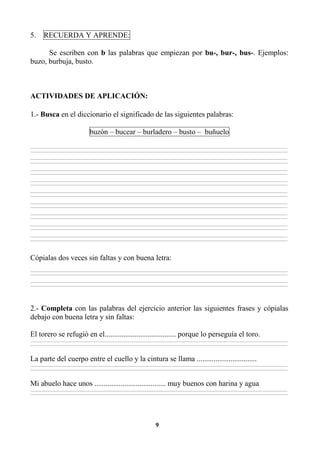 9
5. RECUERDA Y APRENDE:
Se escriben con b las palabras que empiezan por bu-, bur-, bus-. Ejemplos:
buzo, burbuja, busto.
ACTIVIDADES DE APLICACIÓN:
1.- Busca en el diccionario el significado de las siguientes palabras:
buzón – bucear – burladero – busto – buñuelo
________________________________________________________________________________________________________________________________________________________________
________________________________________________________________________________________________________________________________________________________________
________________________________________________________________________________________________________________________________________________________________
________________________________________________________________________________________________________________________________________________________________
________________________________________________________________________________________________________________________________________________________________
________________________________________________________________________________________________________________________________________________________________
________________________________________________________________________________________________________________________________________________________________
________________________________________________________________________________________________________________________________________________________________
________________________________________________________________________________________________________________________________________________________________
________________________________________________________________________________________________________________________________________________________________
________________________________________________________________________________________________________________________________________________________________
________________________________________________________________________________________________________________________________________________________________
________________________________________________________________________________________________________________________________________________________________
________________________________________________________________________________________________________________________________________________________________
________________________________________________________________________________________________________________________________________________________________
________________________________________________________________________________________________________________________________________________________________
________________________________________________________________________________________________________________________________________________________________
________________________________________________________________________________________________________________________________________________________________
Cópialas dos veces sin faltas y con buena letra:
________________________________________________________________________________________________________________________________________________________________
________________________________________________________________________________________________________________________________________________________________
________________________________________________________________________________________________________________________________________________________________
________________________________________________________________________________________________________________________________________________________________
2.- Completa con las palabras del ejercicio anterior las siguientes frases y cópialas
debajo con buena letra y sin faltas:
El torero se refugió en el...................................... porque lo perseguía el toro.
________________________________________________________________________________________________________________________________________________________________
________________________________________________________________________________________________________________________________________________________________
La parte del cuerpo entre el cuello y la cintura se llama ................................
________________________________________________________________________________________________________________________________________________________________
________________________________________________________________________________________________________________________________________________________________
Mi abuelo hace unos ...................................... muy buenos con harina y agua
________________________________________________________________________________________________________________________________________________________________
________________________________________________________________________________________________________________________________________________________________
 