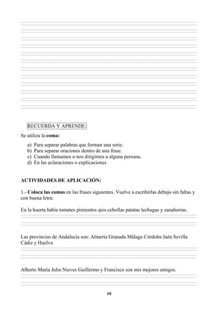 10
________________________________________________________________________________________________________________________________________________________________
________________________________________________________________________________________________________________________________________________________________
________________________________________________________________________________________________________________________________________________________________
________________________________________________________________________________________________________________________________________________________________
________________________________________________________________________________________________________________________________________________________________
________________________________________________________________________________________________________________________________________________________________
________________________________________________________________________________________________________________________________________________________________
________________________________________________________________________________________________________________________________________________________________
________________________________________________________________________________________________________________________________________________________________
________________________________________________________________________________________________________________________________________________________________
________________________________________________________________________________________________________________________________________________________________
________________________________________________________________________________________________________________________________________________________________
________________________________________________________________________________________________________________________________________________________________
________________________________________________________________________________________________________________________________________________________________
________________________________________________________________________________________________________________________________________________________________
________________________________________________________________________________________________________________________________________________________________
________________________________________________________________________________________________________________________________________________________________
________________________________________________________________________________________________________________________________________________________________
________________________________________________________________________________________________________________________________________________________________
________________________________________________________________________________________________________________________________________________________________
________________________________________________________________________________________________________________________________________________________________
________________________________________________________________________________________________________________________________________________________________
________________________________________________________________________________________________________________________________________________________________
________________________________________________________________________________________________________________________________________________________________
RECUERDA Y APRENDE:
Se utiliza la coma:
a) Para separar palabras que forman una serie.
b) Para separar oraciones dentro de una frase.
c) Cuando llamamos o nos dirigimos a alguna persona.
d) En las aclaraciones o explicaciones.
ACTIVIDADES DE APLICACIÓN:
1.- Coloca las comas en las frases siguientes. Vuelve a escribirlas debajo sin faltas y
con buena letra:
En la huerta había tomates pimientos ajos cebollas patatas lechugas y zanahorias.
________________________________________________________________________________________________________________________________________________________________
________________________________________________________________________________________________________________________________________________________________
________________________________________________________________________________________________________________________________________________________________
________________________________________________________________________________________________________________________________________________________________
Las provincias de Andalucía son: Almería Granada Málaga Córdoba Jaén Sevilla
Cádiz y Huelva
________________________________________________________________________________________________________________________________________________________________
________________________________________________________________________________________________________________________________________________________________
________________________________________________________________________________________________________________________________________________________________
________________________________________________________________________________________________________________________________________________________________
Alberto María Julio Nieves Guillermo y Francisco son mis mejores amigos.
________________________________________________________________________________________________________________________________________________________________
________________________________________________________________________________________________________________________________________________________________
________________________________________________________________________________________________________________________________________________________________
________________________________________________________________________________________________________________________________________________________________
 