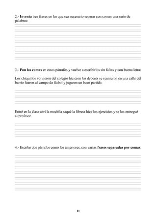 11
2.- Inventa tres frases en las que sea necesario separar con comas una serie de
palabras:
________________________________________________________________________________________________________________________________________________________________
________________________________________________________________________________________________________________________________________________________________
________________________________________________________________________________________________________________________________________________________________
________________________________________________________________________________________________________________________________________________________________
________________________________________________________________________________________________________________________________________________________________
________________________________________________________________________________________________________________________________________________________________
________________________________________________________________________________________________________________________________________________________________
________________________________________________________________________________________________________________________________________________________________
________________________________________________________________________________________________________________________________________________________________
________________________________________________________________________________________________________________________________________________________________
________________________________________________________________________________________________________________________________________________________________
________________________________________________________________________________________________________________________________________________________________
________________________________________________________________________________________________________________________________________________________________
________________________________________________________________________________________________________________________________________________________________
3.- Pon las comas en estos párrafos y vuelve a escribirlos sin faltas y con buena letra:
Los chiquillos volvieron del colegio hicieron los deberes se reunieron en una calle del
barrio fueron al campo de fútbol y jugaron un buen partido.
________________________________________________________________________________________________________________________________________________________________
________________________________________________________________________________________________________________________________________________________________
________________________________________________________________________________________________________________________________________________________________
________________________________________________________________________________________________________________________________________________________________
________________________________________________________________________________________________________________________________________________________________
________________________________________________________________________________________________________________________________________________________________
Entré en la clase abrí la mochila saqué la libreta hice los ejercicios y se los entregué
al profesor.
________________________________________________________________________________________________________________________________________________________________
________________________________________________________________________________________________________________________________________________________________
________________________________________________________________________________________________________________________________________________________________
________________________________________________________________________________________________________________________________________________________________
________________________________________________________________________________________________________________________________________________________________
________________________________________________________________________________________________________________________________________________________________
4.- Escribe dos párrafos como los anteriores, con varias frases separadas por comas:
________________________________________________________________________________________________________________________________________________________________
________________________________________________________________________________________________________________________________________________________________
________________________________________________________________________________________________________________________________________________________________
________________________________________________________________________________________________________________________________________________________________
________________________________________________________________________________________________________________________________________________________________
________________________________________________________________________________________________________________________________________________________________
________________________________________________________________________________________________________________________________________________________________
________________________________________________________________________________________________________________________________________________________________
________________________________________________________________________________________________________________________________________________________________
________________________________________________________________________________________________________________________________________________________________
________________________________________________________________________________________________________________________________________________________________
________________________________________________________________________________________________________________________________________________________________
________________________________________________________________________________________________________________________________________________________________
________________________________________________________________________________________________________________________________________________________________
 