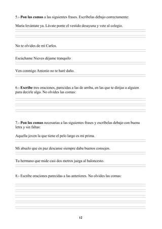 12
5.- Pon las comas a las siguientes frases. Escríbelas debajo correctamente:
María levántate ya. Lávate ponte el vestido desayuna y vete al colegio.
________________________________________________________________________________________________________________________________________________________________
________________________________________________________________________________________________________________________________________________________________
________________________________________________________________________________________________________________________________________________________________
________________________________________________________________________________________________________________________________________________________________
No te olvides de mí Carlos.
________________________________________________________________________________________________________________________________________________________________
________________________________________________________________________________________________________________________________________________________________
Escúchame Nieves déjame tranquilo
________________________________________________________________________________________________________________________________________________________________
________________________________________________________________________________________________________________________________________________________________
Ven conmigo Antonio no te haré daño.
________________________________________________________________________________________________________________________________________________________________
________________________________________________________________________________________________________________________________________________________________
6.- Escribe tres oraciones, parecidas a las de arriba, en las que te dirijas a alguien
para decirle algo. No olvides las comas:
________________________________________________________________________________________________________________________________________________________________
________________________________________________________________________________________________________________________________________________________________
________________________________________________________________________________________________________________________________________________________________
________________________________________________________________________________________________________________________________________________________________
________________________________________________________________________________________________________________________________________________________________
________________________________________________________________________________________________________________________________________________________________
7.- Pon las comas necesarias a las siguientes frases y escríbelas debajo con buena
letra y sin faltas:
Aquella joven la que tiene el pelo largo es mi prima.
________________________________________________________________________________________________________________________________________________________________
________________________________________________________________________________________________________________________________________________________________
Mi abuelo que en paz descanse siempre daba buenos consejos.
________________________________________________________________________________________________________________________________________________________________
________________________________________________________________________________________________________________________________________________________________
Tu hermano que mide casi dos metros juega al baloncesto.
________________________________________________________________________________________________________________________________________________________________
________________________________________________________________________________________________________________________________________________________________
8.- Escribe oraciones parecidas a las anteriores. No olvides las comas:
________________________________________________________________________________________________________________________________________________________________
________________________________________________________________________________________________________________________________________________________________
________________________________________________________________________________________________________________________________________________________________
________________________________________________________________________________________________________________________________________________________________
________________________________________________________________________________________________________________________________________________________________
________________________________________________________________________________________________________________________________________________________________
________________________________________________________________________________________________________________________________________________________________
________________________________________________________________________________________________________________________________________________________________
________________________________________________________________________________________________________________________________________________________________
________________________________________________________________________________________________________________________________________________________________
 